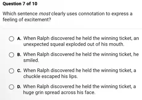 Question 7 of 10
Which sentence most clearly uses connotation to express a
feeling of excitement?
A. When Ralph discovered he held the winning ticket, an
unexpected squeal exploded out of his mouth.
B. When Ralph discovered he held the winning ticket, he
smiled.
C. When Ralph discovered he held the winning ticket, a
chuckle escaped his lips.
D. When Ralph discovered he held the winning ticket, a
huge grin spread across his face.