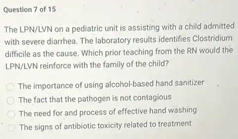 Question 7 of 15
The LPN/LVN on a pediatric unit is assisting with a child admitted
with severe diarrhea. The laboratory results identifies Clostridium
difficile as the cause.Which prior teaching from the RN would the
LPN/LVN reinforce with the family of the child?
The importance of using alcohol-based hand sanitizer
The fact that the pathogen is not contagious
The need for and process of effective hand washing
The signs of antibiotic toxicity related to treatment