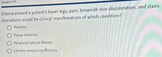 Question 74
Edema around a patient's lower legs, pain, brownish skin discoloration, and stasis
ulcerations would be clinical manifestations of which condition?
Phlebitis
Tissue ischemia
Peripheral arterial disease
Chronic venous insufficiency