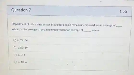 Question 7
Department of Labor data shows that older people remain unemployed for an average of __
weeks, while teenagers remain unemployed for an average of __ weeks
b. 24;64
C. 53;19
d. 3;4
a. 18;6
1 pts