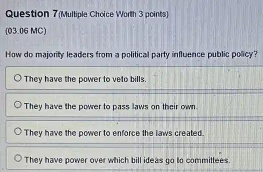 Question 7(Multiple Choice Worth 3 points)
(03.06 MC)
How do majority leaders from a political party influence public policy?
They have the power to veto bills.
They have the power to pass laws on their own.
They have the power to enforce the laws created.
They have power over which bill ideas go to committees.