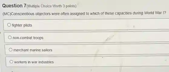 Question 7(Multiple Choice Worth 3 points)
(MC)Conscientious objectors were often assigned to which of these capacities during World War I?
fighter pilots
non-combat troops
merchant marine sailors
workers in war industries