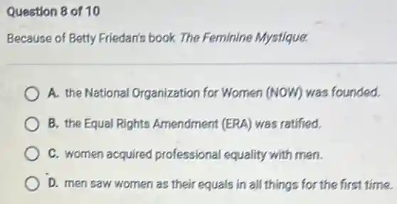 Question 8 of 10
Because of Betty Friedar's book The Feminine Mystique.
A. the National Organization for Women (NOW) was founded.
B. the Equal Rights Amendment (ERA) was ratified.
C. women acquired professional equality with men.
D. men saw women as their equals in all things for the first time.