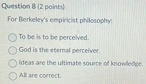 Question 8 (2 points)
For Berkeley's empiricist philosophy:
To be is to be perceived.
God is the eternal perceiver.
Ideas are the ultimate source of knowledge.
All are correct.