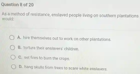 Question 8 of 20
As a method of resistance, enslaved people living on southern plantations
would:
A. hire themselves out to work on other plantations.
B. torture their enslavers children.
C. set fires to burn the crops.
D. hang skulls from trees to scare white enslavers.