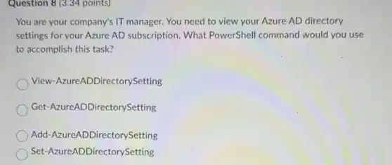 Question 8 (3.34 points)
You are your company's IT manager. You need to view your Azure AD directory
settings for your Azure AD subscription . What PowerShell command would you use
to accomplish this task?
View -AzureADDirectorySetting
Get -AzureADDirectorySetting
Add-Azure DDirectorySetting
Set -AzureADDirectorySetting