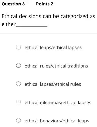 Question 8 Points 2
Ethical decisions can be categorized as
either __
ethical leaps/ethical lapses
ethical rules/ethica I traditions
ethical lapses/ethical rules
ethical dilemmas/ethical lapses
ethical behaviors/ethical leaps