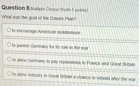 Question 8/Multiple Choice Worth 5 points)
What was the goal of the Dawes Plan?
to encourage American isolationism
to punish Germany for its role in the war
to allow Germany to pay reparations to France and Great Britain
to allow industry in Great Britain a chance to rebuild after the war
