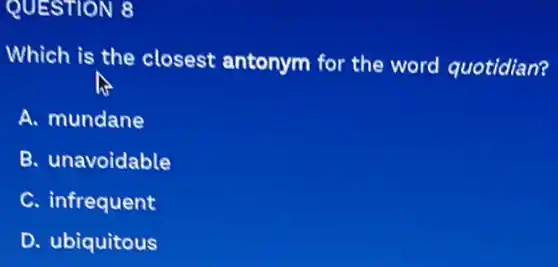 QUESTION 8
Which is the closest antonym for the word quotidian?
A. mundane
B. unavoidable
C. infrequent
D. ubiquitous