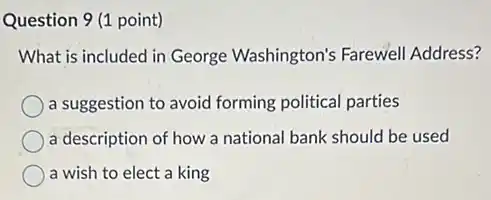 Question 9 (1 point)
What is included in George Washington's Farewell Address?
a suggestion to avoid forming political parties
a description of how a national bank should be used
a wish to elect a king