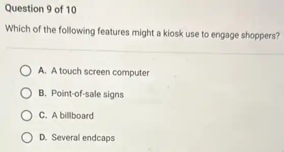Question 9 of 10
Which of the following features might a kiosk use to engage shoppers?
A. A touch screen computer
B. Point-of-sale signs
C. A billboard
D. Several endcaps