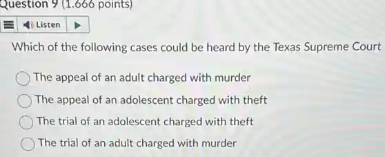 Question 9 (1.666 points)
4) Listen
Which of the following cases could be heard by the Texas Supreme Court
The appeal of an adult charged with murder
The appeal of an adolescent charged with theft
The trial of an adolescent charged with theft
The trial of an adult charged with murder