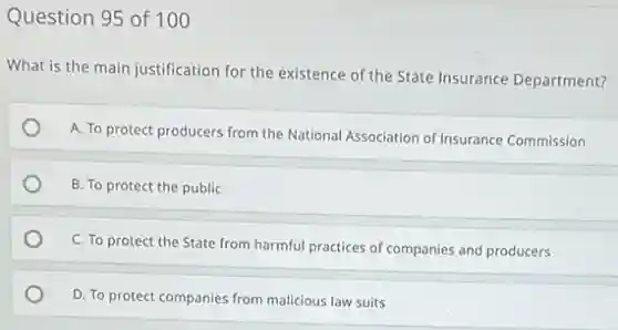 Question 95 of 100
What is the main justification for the existence of the State Insurance Department?
A. To protect producers from the National Association of Insurance Commission
B. To protect the public
C. To protect the State from harmful practices of companies and producers
D. To protect companies from malicious law suits