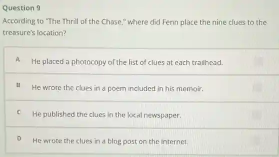 Question 9
According to "The Thrill of the Chase."where did Fenn place the nine clues to the
treasure's location?
A
He placed a photocopy of the list of clues at each trailhead.
B
He wrote the clues in a poem included in his memoir.
C
He published the clues in the local newspaper.
D
He wrote the clues in a blog post on the Internet.