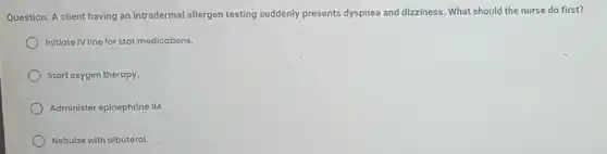 Question: A client having an intradermal allergen testing suddenly presents dyspnea and dizziness. What should the nurse do first?
Initiate IV line for stat medications.
Start oxygen therapy.
Administer epinephrine IM.
Nebuize with albuterol.