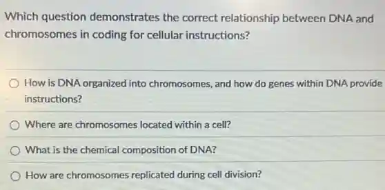 Which question demonstrates the correct relationship between DNA and
chromosomes in coding for cellular instructions?
How is DNA organized into chromosomes, and how do genes within DNA provide
instructions?
Where are chromosomes located within a cell?
What is the chemical composition of DNA?
How are chromosomes replicated during cell division?