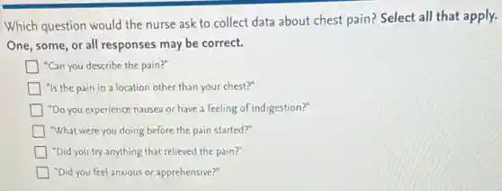 Which question would the nurse ask to collect data about chest pain?Select all that apply.
One, some, or all responses may be correct.
"Can you describe the pain?"
"Is the pain in a location other than your chest?"
"Do you experience nausea or have a feeling of indigestion?"
"What were you doing before the pain started?"
"Did you try anything that relieved the pain?"
"Did you feel anxious or apprehensive?"