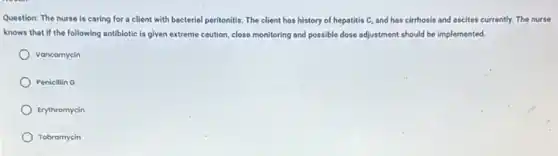 Question: The nurse is caring for a client with bacterial peritonitis. The client has history of hepatitis C, and has cirrhosis and ascites currently.The nurse
knows that if the following antibiotic is given extreme caution, close monitoring and possible dose adjustment should be implemented.
Vancomycin
Penicillin G
Erythromycin
Tobramycin