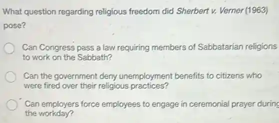 What question regarding religious freedom did Sherbert v. Verner (1963)
pose?
Can Congress pass a law requiring members of Sabbatarian religions
to work on the Sabbath?
Can the government deny unemployment benefits to citizens who
were fired over their religious practices?
Can employers force employees to engage in ceremonial prayer during
the workday?