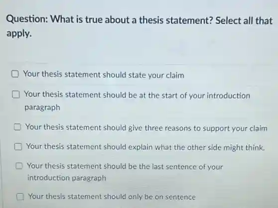 Question: What is true about a thesis statement? Select all that
apply.
Your thesis statement should state your claim
Your thesis statement should be at the start of your introduction
paragraph
Your thesis statement should give three reasons to support your claim
Your thesis statement should explain what the other side might think.
Your thesis statement should be the last sentence of your
introduction paragraph
Your thesis statement should only be on sentence