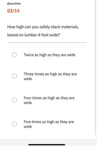 Question
02/14
How high can you safely stack materials,
based on lumber 4 foot wide?
Twice as high as they are wide
Three times as high as they are
wide
Four times as high as they are
wide
Five times as high as they are
wide