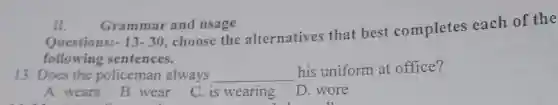 Questions: -13-30
, choose the alternatives that best completes each of the
following sentences.
II. Grammar and usage
13. Does the policeman always __
his uniform at office?
A. wears
B. wear
C. is wearing
D. wore