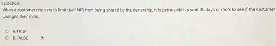 Question:
When a customer requests to limit their NPI from being shared by the dealership, it is permissible to wait 30 days or more to see if the customer
changes their mind.
A TRUE
B FALSE