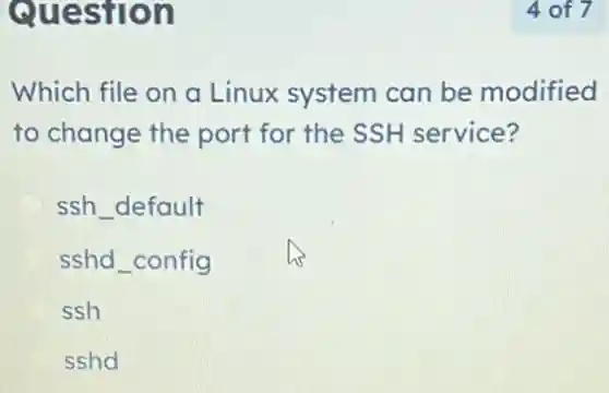 Question
Which file on a Linux system can be modified
to change the port for the SSH service?
ssh default
sshd_config
ssh
sshd
4 of 7