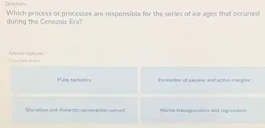 Question:
Which process or processes are responsible for the series of ice ages that occurred
during the Cenozoic Era?
Answer Options:
Select one of four
Plate tectonics
Formation of passive and active margins
Glaciation and Antarctic circumpolar current
Marine transgressions and regressions