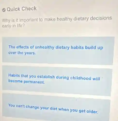 Quick Check
Why is it important to make healthy dietary decisions
early in life?
The effects of unhealthy dietary habits build up
over the years.
Habits that you establish during childhood will
become permanent.
You can't change your diet when you get older.