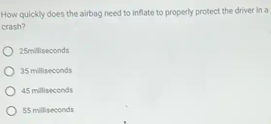 How quickly does the airbag need to inflate to properly protect the driver in a
crash?
25milliseconds
35 milliseconds
45 milliseconds
55 milliseconds