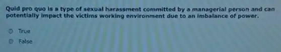 Quid pro quo is a type of sexual harassment committed by a managerial person and can
potentially impact the victims working environment due to an imbalance of power.
True
False
