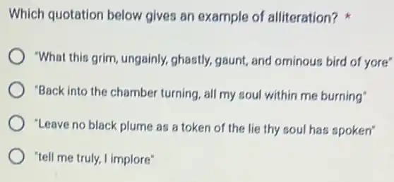 Which quotation below gives an example of alliteration?
"What this grim, ungainly,ghastly, gaunt, and ominous bird of yore"
"Back into the chamber turning, all my soul within me burning"
"Leave no black plume as a token of the lie thy soul has spoken"
"tell me truly, I implore"