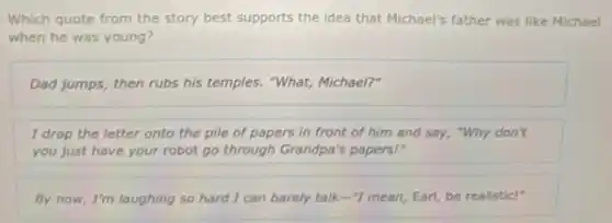 -Which quote from the story best supports the idea that Michael's father was like Michael
when he was young?
Dad jumps, then rubs his temples. "What, Michael?"
I drop the letter onto the pile of papers in front of him and say, "Why don't
you just have your robot go through Grandpa'papers!"
By now, I'm laughing so hard I can barely talk-"I mean, Earl, be realistic!.