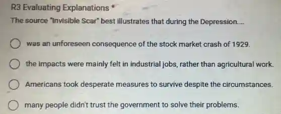 R3 Evaluating Explanations
The source "Invisible Scar'best illustrates that during the Depression. __
was an unforeseen consequence of the stock market crash of 1929.
the impacts were mainly felt in industrial jobs rather than agricultural work.
Americans took desperate measures to survive despite the circumstances.
many people didn't trust the government to solve their problems.