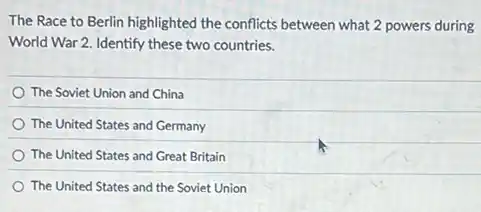 The Race to Berlin highlighted the conflicts between what 2 powers during
World War 2. Identify these two countries.
The Soviet Union and China
The United States and Germany
The United States and Great Britain
The United States and the Soviet Union
