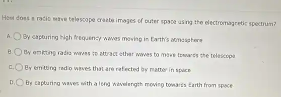 How does a radio wave telescope create images of outer space using the electromagnetic spectrum?
By capturing high frequency waves moving in Earth's atmosphere
B.
By emitting radio waves to attract other waves to move towards the telescope
By emitting radio waves that are reflected by matter in space
D By capturing waves with a long wavelength moving towards Earth from space