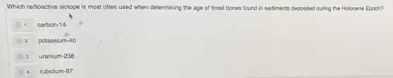 Which radioactive isotope is most often used when determining the age of fossil bones found in sediments deposited during the Holocene Epoch?
1. carbon-14
2. potassium-40
3. uranium-238
4. rubidium-87