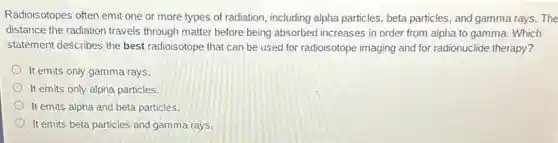 Radioisotopes often emit one or more types of radiation, including alpha particles, beta particles, and gamma rays. The
distance the radiation travels through matter before being absorbed increases in order from alpha to gamma.Which
statement describes the best radioisotope that can be used for radioisotope imaging and for radionuclide therapy?
It emits only gamma rays.
It emits only alpha particles.
It emits alpha and beta particles.
It emits beta particles and gamma rays.
