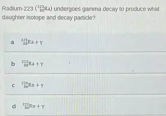 Radium-223 (_(88)^223Ra) undergoes gamma decay to produce what
daughter isotope and decay particle?
a (}_{88)^223Ra+gamma 
b (}_{88)^222Ra+gamma 
C (}_{86)^220Rn+gamma 
d (}_{86)^222Rn+gamma