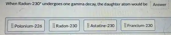 When Radon -230^ast  undergoes one gamma decay, the daughter atom would be Answer
Polonium-226
Radon-230
Astatine-230
: Francium-230