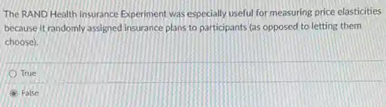 The RAND Health Insurance Experiment was especially useful for measuring price elasticities
because it randomly assigned insurance plans to participants (as opposed to letting them
choose).
True
False