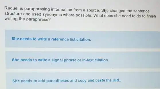 Raquel is paraphrasing information from a source. She changed the sentence
structure and used synonyms where possible. What does she need to do to finish
writing the paraphrase?
She needs to write a reference list citation.
She needs to write a signal phrase or in-text citation.
She needs to add parentheses and copy and paste the URL.