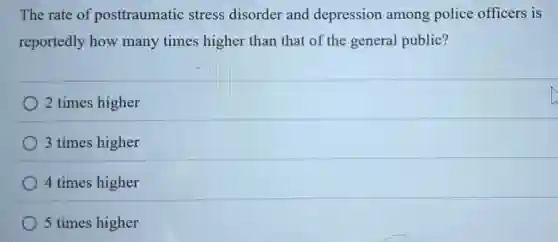 The rate of posttraumatic stress disorder and depression among police officers is
reportedly how many times higher than that of the general public?
2 times higher
3 times higher
4 times higher
5 times higher