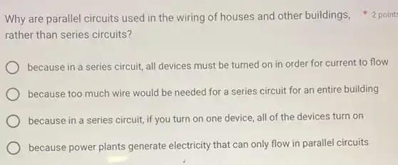 rather than series circuits?
because in a series circuit, all devices must be turned on in order for current to flow
because too much wire would be needed for a series circuit for an entire building
because in a series circuit, if you turn on one device, all of the devices turn on
because power plants generate electricity that can only flow in parallel circuits
Why are parallel circuits used in the wiring of houses and other buildings, 2 point