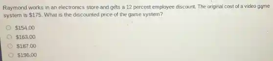Raymond works in an electronics store and gets a 12 percent employee discount.The original cost of a video game
system is 175 . What is the discounted price of the game system?
154.00
163.00
187.00
196.00