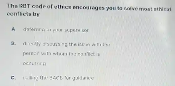 The RBT code of ethics encourages you to solve most ethical
conflicts by
A. deferring to your supervisor
B. directly discussing the issue with the
person with whom the conflict is
occurring
C. calling the BACB for guidance