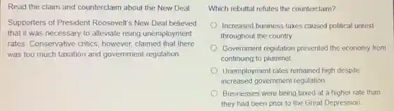 Read the claim and counterclaim about the New Deal
Supporters of President Roosevelt's New Deal believed
that it was necessary to alleviate rising unemployment
rates. Conservative critics, however, claimed that there
was too much taxation and government regulation
Which rebuttal refutes the counterclaim?
Increased business taxes caused political unrest
throughout the country.
Government regulation prevented the economy from
continuing to plummet.
Unemployment rates remained high despite
increased government regulation.
Businesses were being taxed at a higher rate than
they had been prior to the Great Depression.