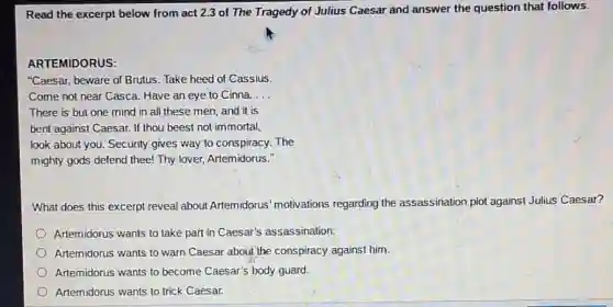 Read the excerpt below from act 2.3 of The Tragedy of Julius Caesar and answer the question that follows.
ARTEMIDORUS:
"Caesar, beware of Brutus Take heed of Cassius.
Come not near Casca.Have an eye to Cinna. __
There is but one mind in all these men, and it is
bent against Caesar. If thou beest not immortal,
look about you. Security gives way to conspiracy.The
mighty gods defend thee!Thy lover, Artemidorus."
What does this excerpt reveal about Artemidorus motivations regarding the assassination plot against Julius Caesar?
Artemidorus wants to take part in Caesar's assassination.
Artemidorus wants to warn Caesar about the conspiracy against him.
Artemidorus wants to become Caesar's body guard.
Artemidorus wants to trick Caesar.