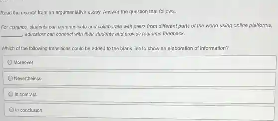 Read the excerpt from an argumentative essay. Answer the question that follows.
For instance, students can communicate and collaborate with peers from different parts of the world using online platforms.
__ , educators can connect with their students and provide real-time feedback.
Which of the following transitions could be added to the blank line to show an elaboration of information?
Moreover
Nevertheless
In contrast
In conclusion